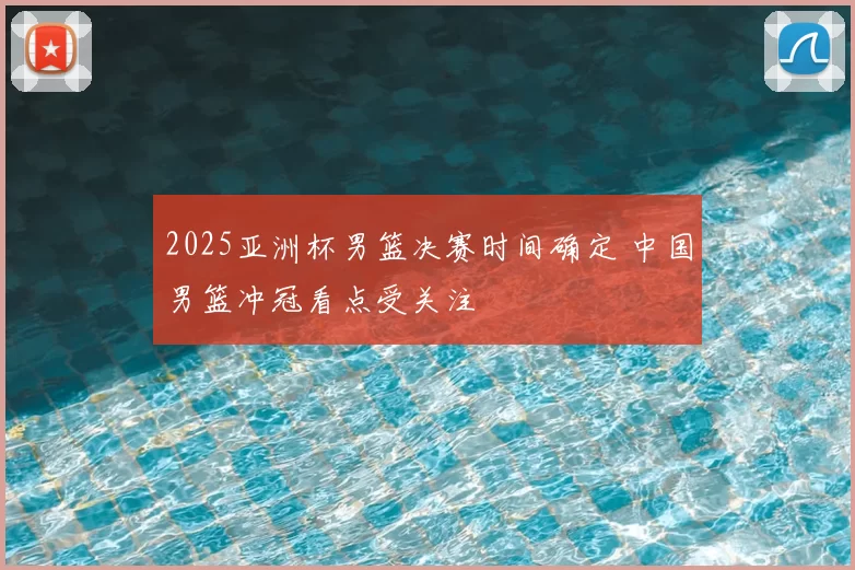 2025亚洲杯男篮决赛时间确定 中国男篮冲冠看点受关注