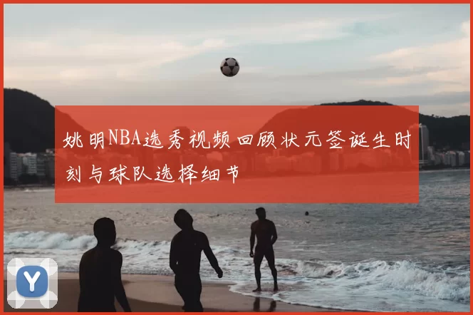 姚明NBA选秀视频回顾状元签诞生时刻与球队选择细节