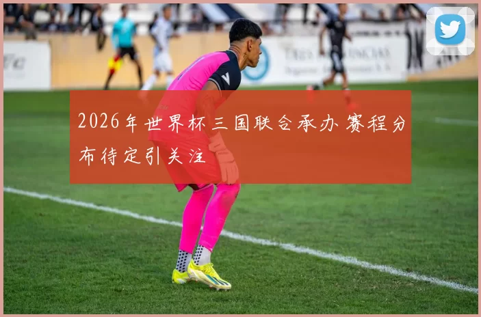 2026年世界杯三国联合承办 赛程分布待定引关注