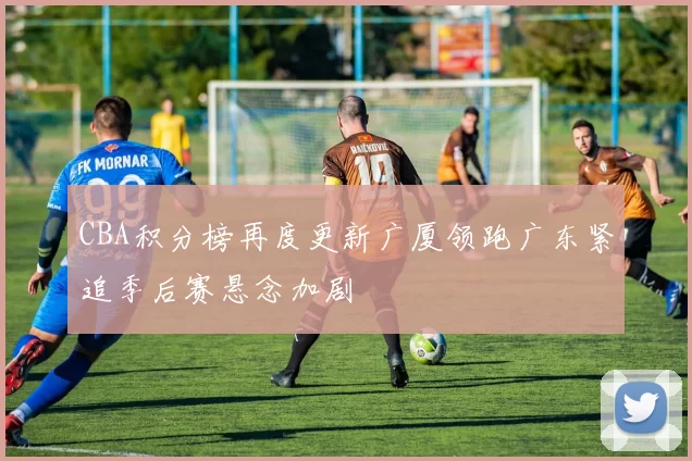 CBA积分榜再度更新广厦领跑广东紧追季后赛悬念加剧