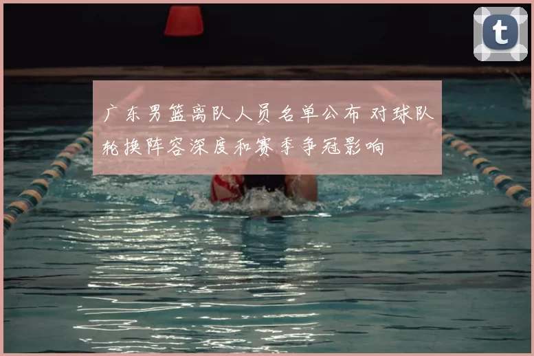 广东男篮离队人员名单公布 对球队轮换阵容深度和赛季争冠影响