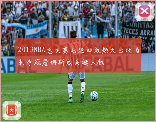 2013NBA总决赛七场回放热火击败马刺夺冠詹姆斯成关键人物