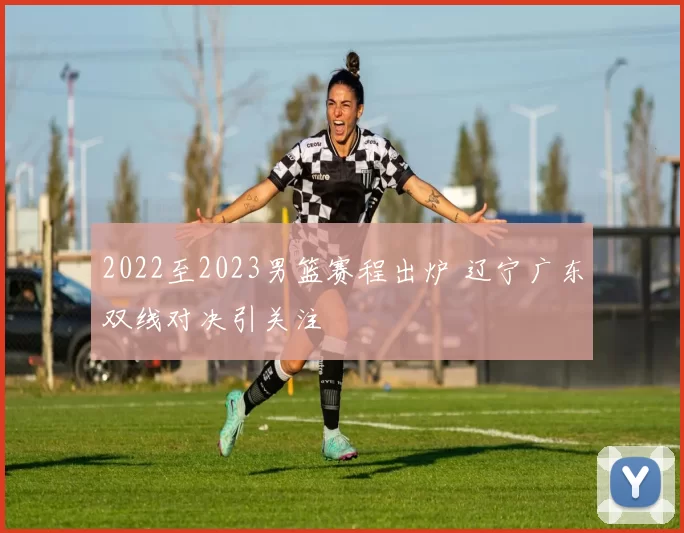 2022至2023男篮赛程出炉 辽宁广东双线对决引关注