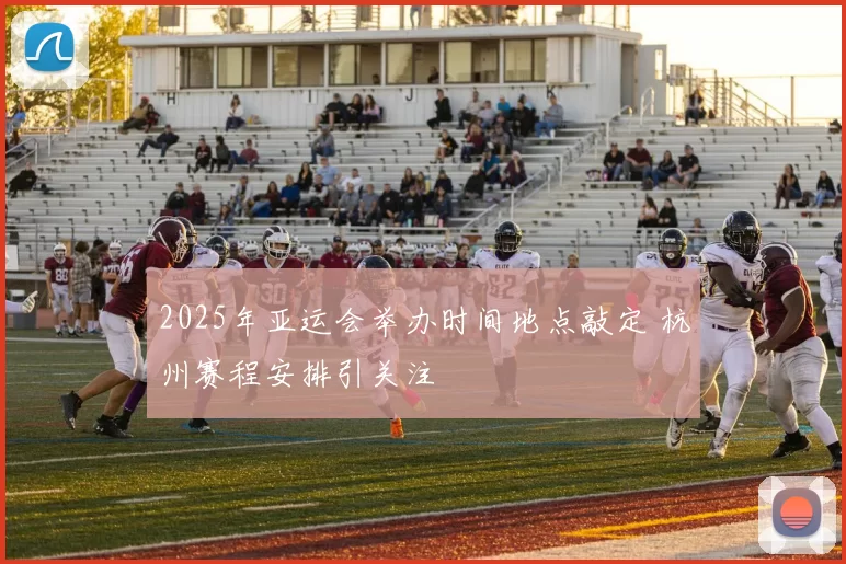 2025年亚运会举办时间地点敲定 杭州赛程安排引关注