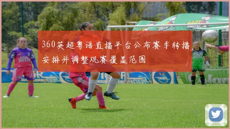 360英超粤语直播平台公布赛季转播安排并调整观赛覆盖范围