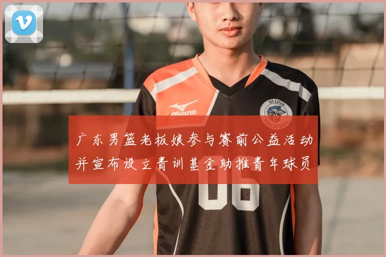 广东男篮老板娘参与赛前公益活动并宣布设立青训基金助推青年球员成长