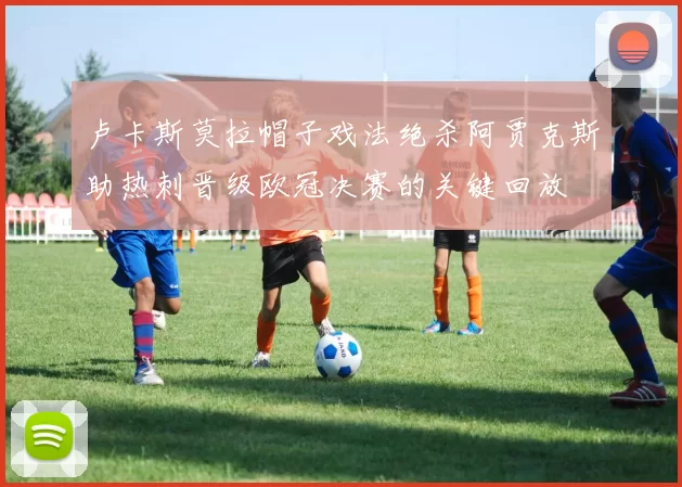 卢卡斯莫拉帽子戏法绝杀阿贾克斯助热刺晋级欧冠决赛的关键回放