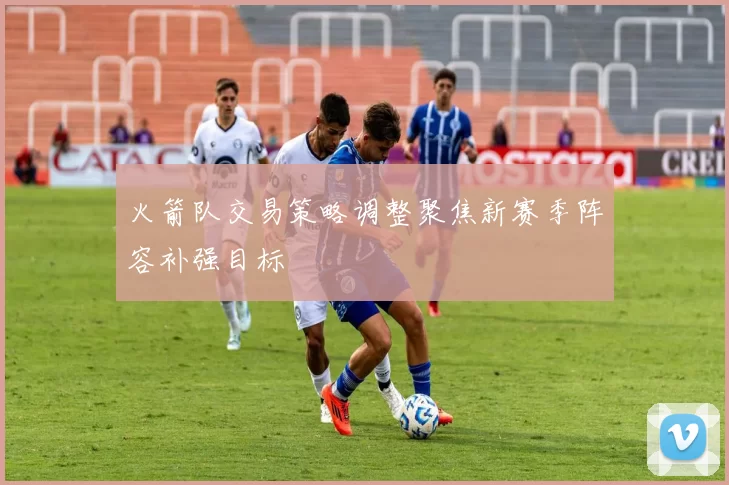 火箭队交易策略调整聚焦新赛季阵容补强目标