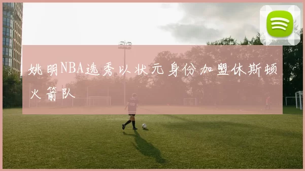 姚明NBA选秀以状元身份加盟休斯顿火箭队