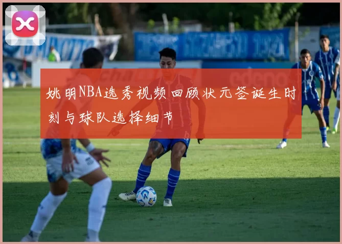 姚明NBA选秀视频回顾状元签诞生时刻与球队选择细节