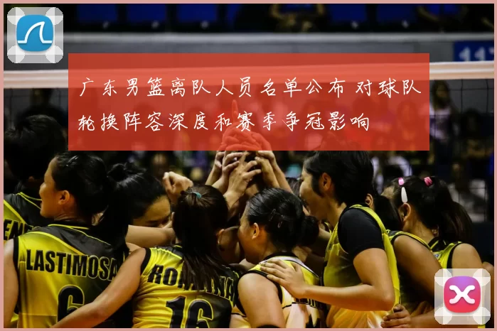 广东男篮离队人员名单公布 对球队轮换阵容深度和赛季争冠影响