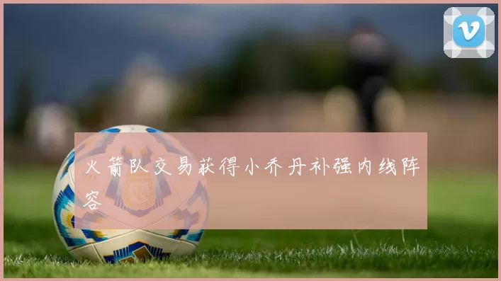 火箭队交易获得小乔丹补强内线阵容