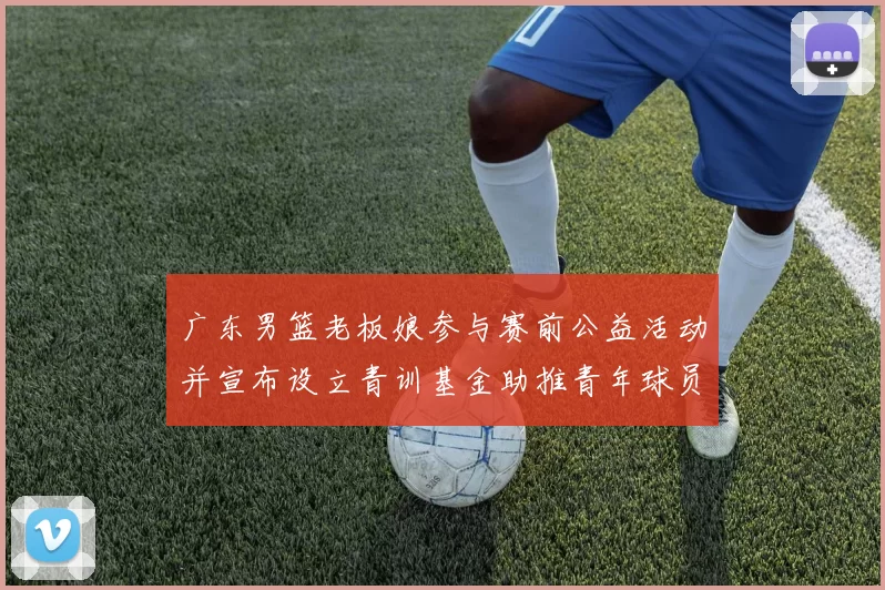 广东男篮老板娘参与赛前公益活动并宣布设立青训基金助推青年球员成长