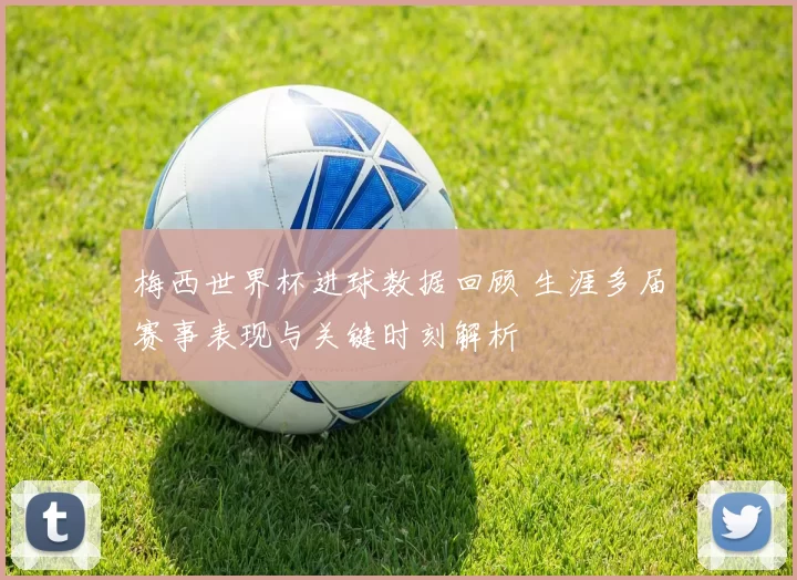 梅西世界杯进球数据回顾 生涯多届赛事表现与关键时刻解析