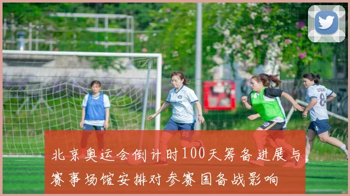 北京奥运会倒计时100天筹备进展与赛事场馆安排对参赛国备战影响